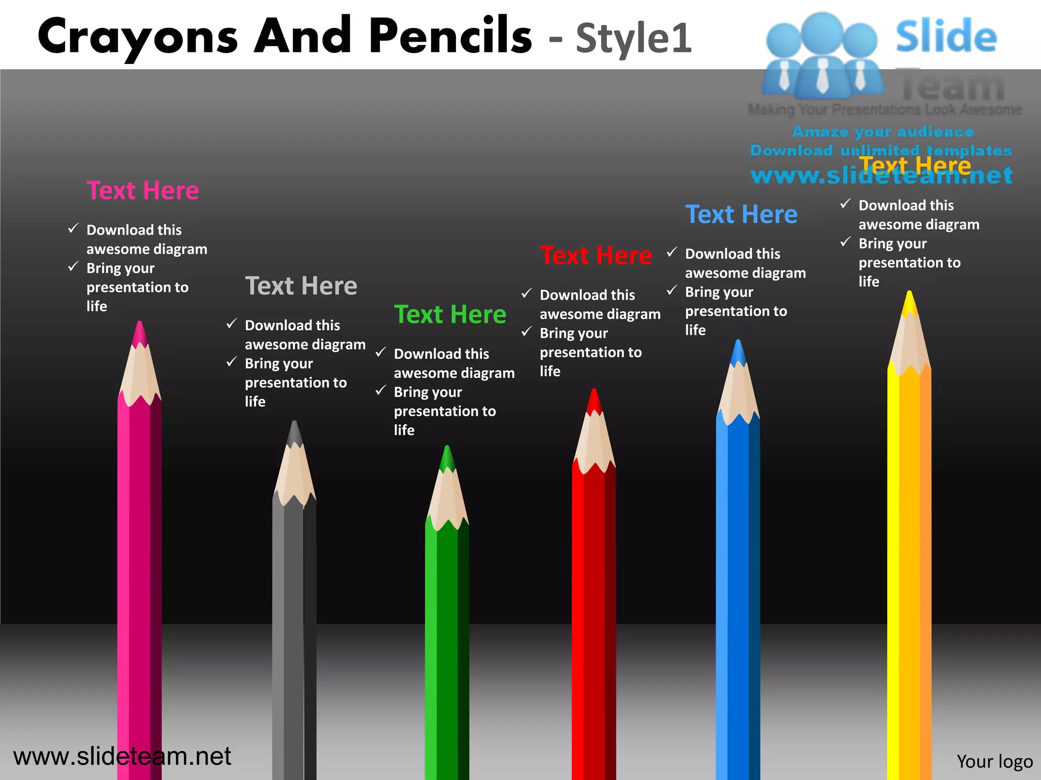 Crayons And Pencils - Style1

                                                                                                    Text Here
      Text Here                                                                                    Download this
     Download this
                                                                                Text Here           awesome diagram
      awesome diagram                                                                              Bring your
     Bring your
                                                              Text Here        Download this
                                                                                awesome diagram
                                                                                                    presentation to
      presentation to     Text Here                          Download this    Bring your
                                                                                                    life
      life
                         Download this     Text Here         awesome diagram   presentation to
                                                                                life
                                                             Bring your
                          awesome diagram
                                           Download this     presentation to
                         Bring your                          life
                                            awesome diagram
                          presentation to
                                           Bring your
                          life
                                            presentation to
                                            life




www.slideteam.net                                                                                               Your logo
 