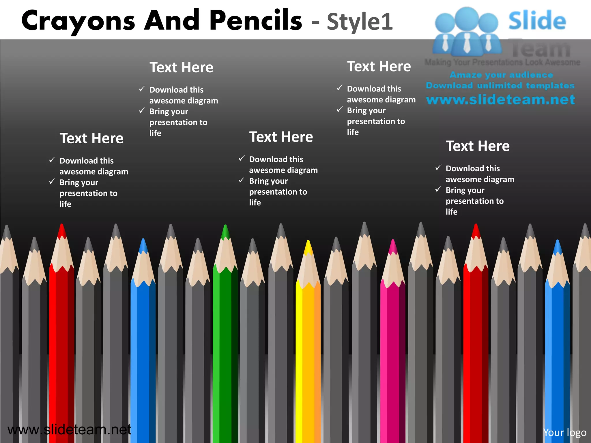 Crayons And Pencils - Style1
                           Text Here                               Text Here
                          Download this                          Download this
                           awesome diagram                         awesome diagram
                          Bring your                             Bring your
                           presentation to                         presentation to
                           life                                    life
       Text Here                               Text Here
                                                                                       Text Here
      Download this                          Download this
       awesome diagram                         awesome diagram                        Download this
      Bring your                             Bring your                              awesome diagram
       presentation to                         presentation to                        Bring your
       life                                    life                                    presentation to
                                                                                       life




www.slideteam.net                                                                                        Your logo
 