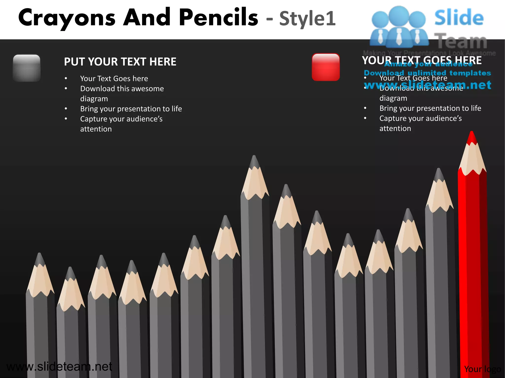 Crayons And Pencils - Style1
         PUT YOUR TEXT HERE                    YOUR TEXT GOES HERE
         •   Your Text Goes here               •   Your Text Goes here
         •   Download this awesome             •   Download this awesome
             diagram                               diagram
         •   Bring your presentation to life   •   Bring your presentation to life
         •   Capture your audience’s           •   Capture your audience’s
             attention                             attention




www.slideteam.net                                                           Your logo
 
