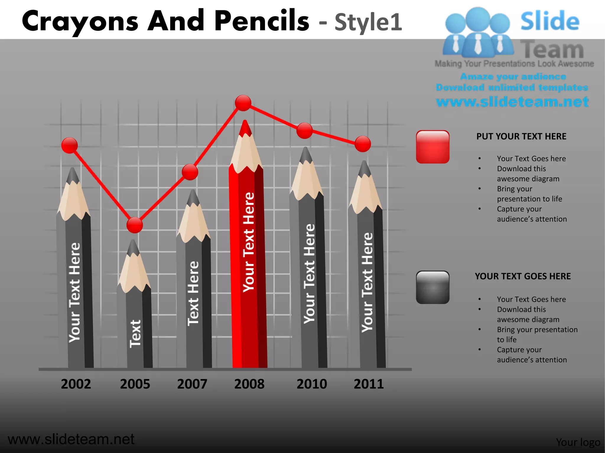 Crayons And Pencils - Style1


                                                                                                PUT YOUR TEXT HERE

                                                                                                •   Your Text Goes here
                                                                                                •   Download this
                                                                                                    awesome diagram
                                                                                                •   Bring your




                                             Your Text Here
                                                                                                    presentation to life
                                                                                                •   Capture your
                                                                                                    audience’s attention




                                                              Your Text Here


                                                                               Your Text Here
       Your Text Here




                                 Text Here



                                                                                                YOUR TEXT GOES HERE

                                                                                                •   Your Text Goes here
                                                                                                •   Download this
                                                                                                    awesome diagram
                         Text




                                                                                                •   Bring your presentation
                                                                                                    to life
                                                                                                •   Capture your
                                                                                                    audience’s attention


       2002             2005    2007         2008             2010             2011


www.slideteam.net                                                                                                   Your logo
 
