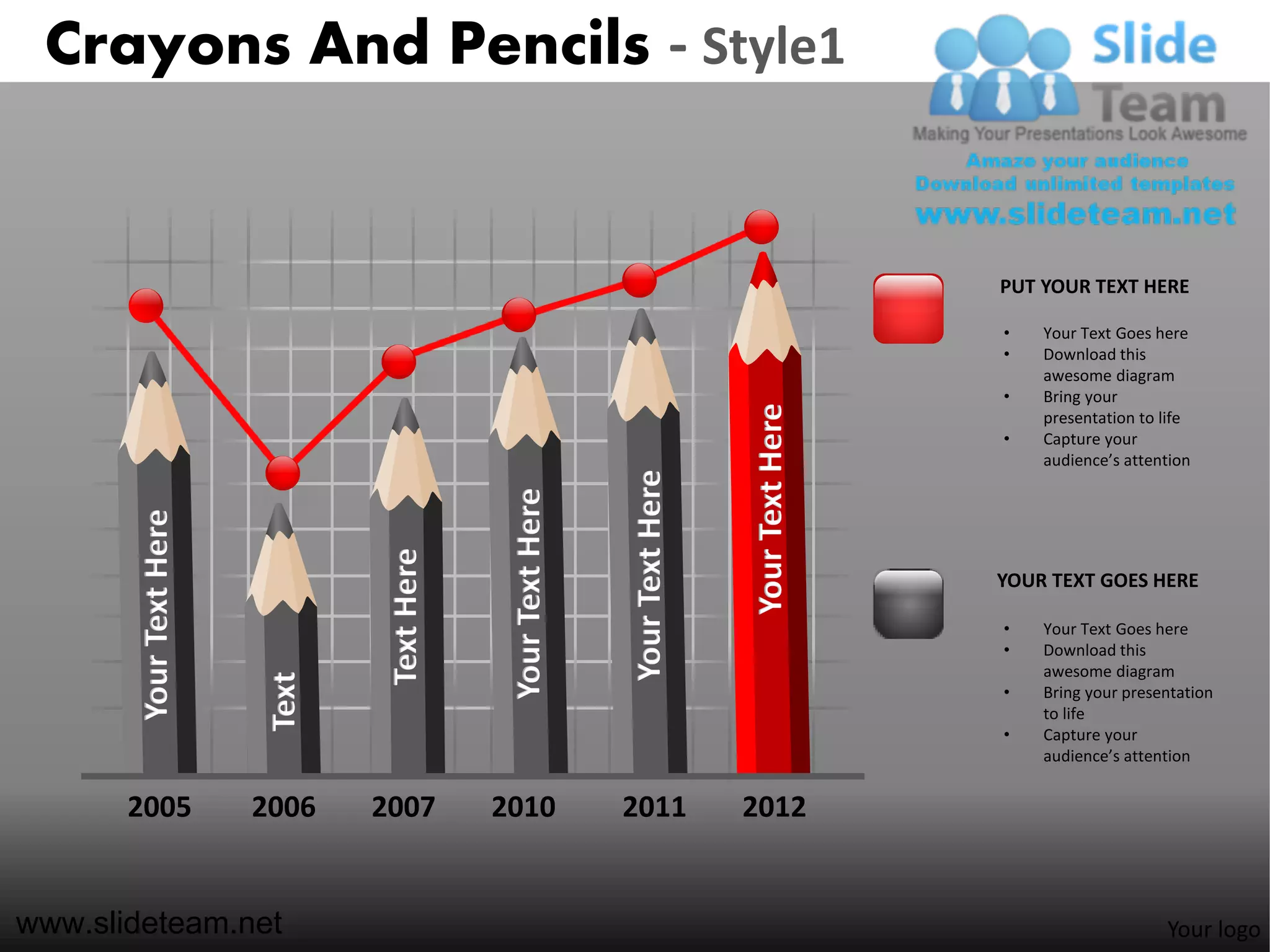 Crayons And Pencils - Style1


                                                                                                 PUT YOUR TEXT HERE

                                                                                                 •   Your Text Goes here
                                                                                                 •   Download this
                                                                                                     awesome diagram
                                                                                                 •   Bring your




                                                                                Your Text Here
                                                                                                     presentation to life
                                                                                                 •   Capture your
                                                                                                     audience’s attention




                                                               Your Text Here
                                              Your Text Here
       Your Text Here




                                 Text Here



                                                                                                 YOUR TEXT GOES HERE

                                                                                                 •   Your Text Goes here
                                                                                                 •   Download this
                                                                                                     awesome diagram
                         Text




                                                                                                 •   Bring your presentation
                                                                                                     to life
                                                                                                 •   Capture your
                                                                                                     audience’s attention


       2005             2006    2007         2010              2011             2012


www.slideteam.net                                                                                                    Your logo
 