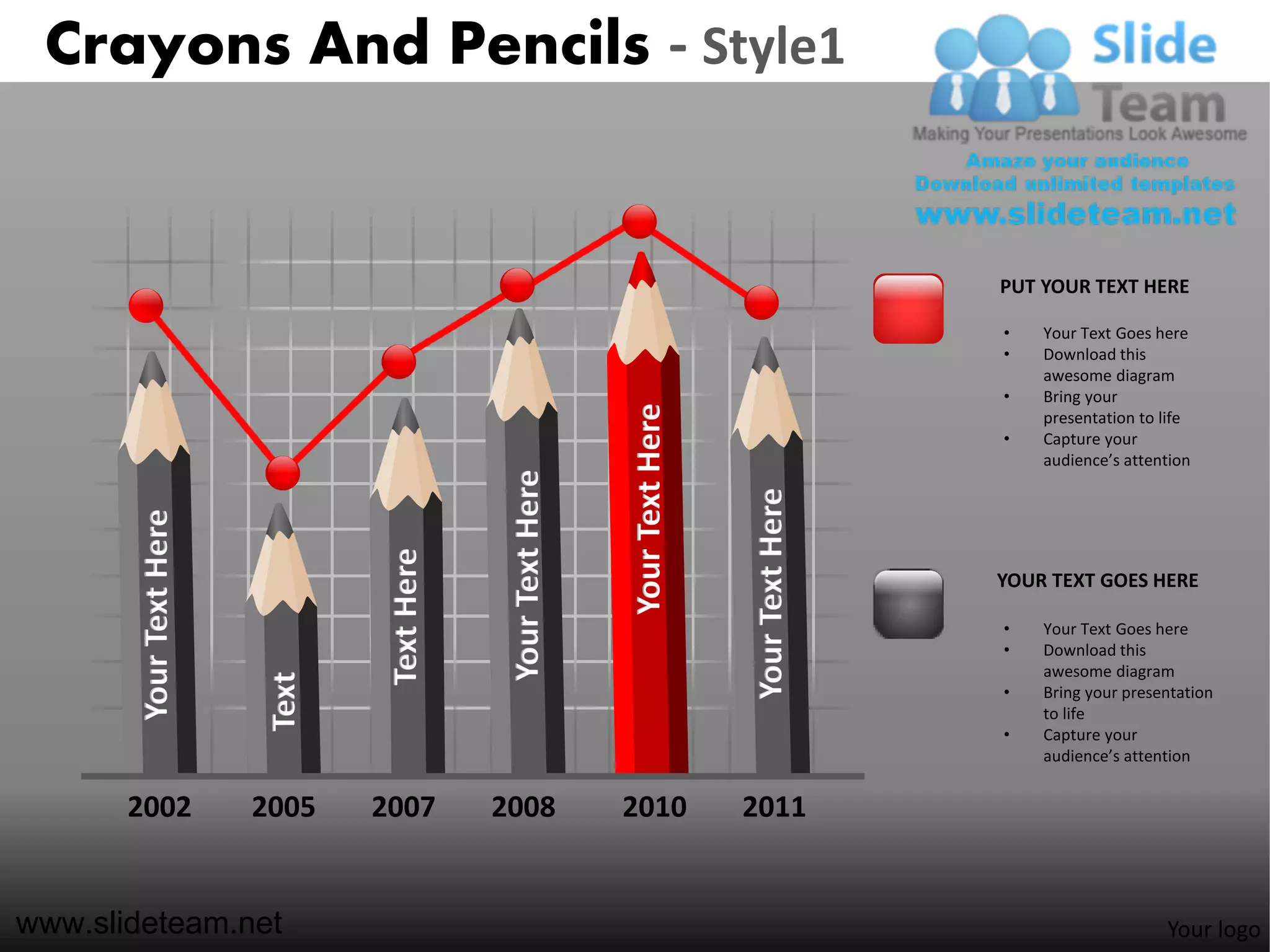 Crayons And Pencils - Style1


                                                                                                 PUT YOUR TEXT HERE

                                                                                                 •   Your Text Goes here
                                                                                                 •   Download this
                                                                                                     awesome diagram
                                                                                                 •   Bring your




                                                               Your Text Here
                                                                                                     presentation to life
                                                                                                 •   Capture your
                                                                                                     audience’s attention



                                              Your Text Here




                                                                                Your Text Here
       Your Text Here




                                 Text Here



                                                                                                 YOUR TEXT GOES HERE

                                                                                                 •   Your Text Goes here
                                                                                                 •   Download this
                                                                                                     awesome diagram
                         Text




                                                                                                 •   Bring your presentation
                                                                                                     to life
                                                                                                 •   Capture your
                                                                                                     audience’s attention


       2002             2005    2007         2008              2010             2011


www.slideteam.net                                                                                                    Your logo
 