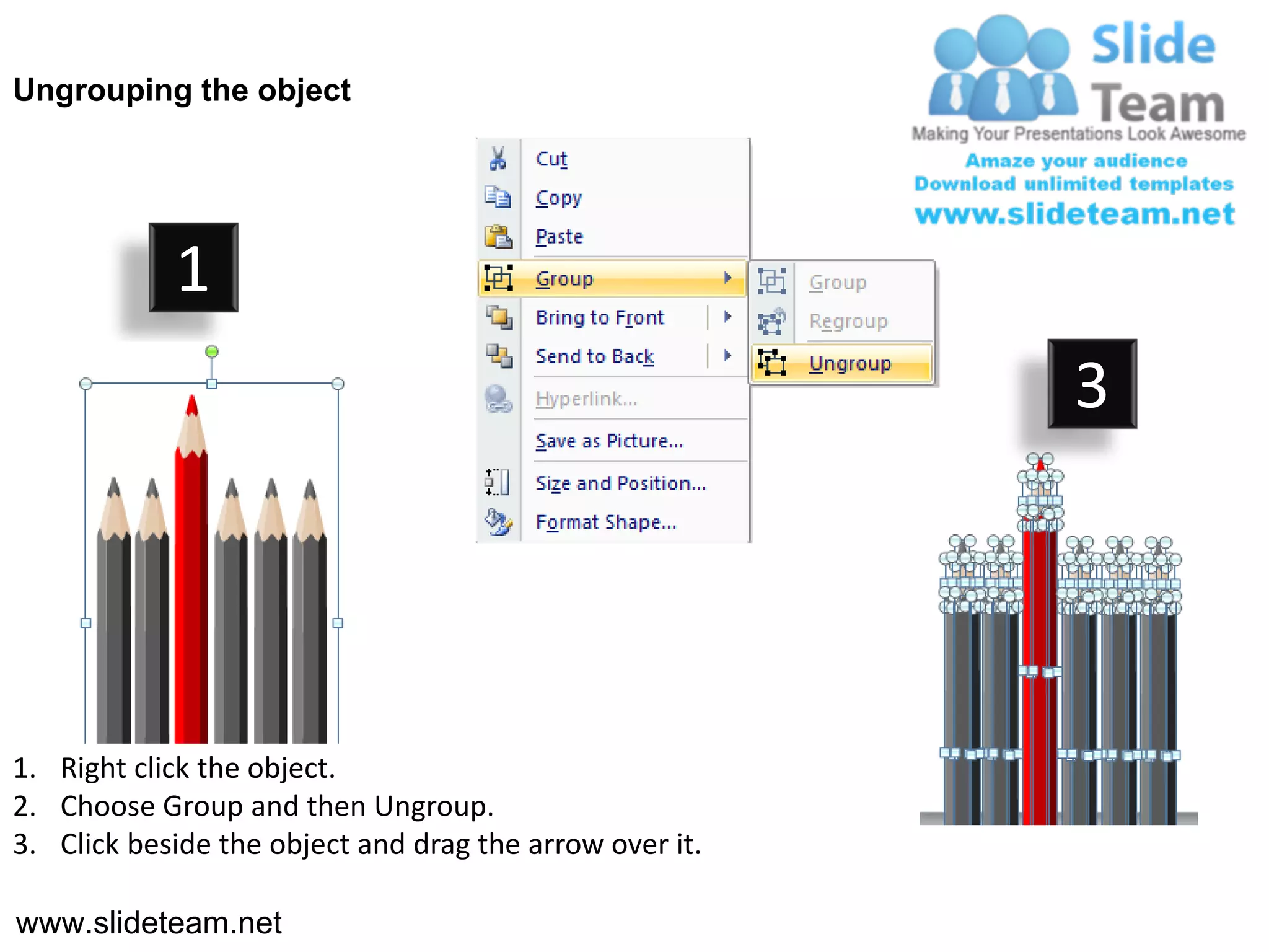 Ungrouping the object




            1
                                                         3




1. Right click the object.
2. Choose Group and then Ungroup.
3. Click beside the object and drag the arrow over it.

www.slideteam.net
 