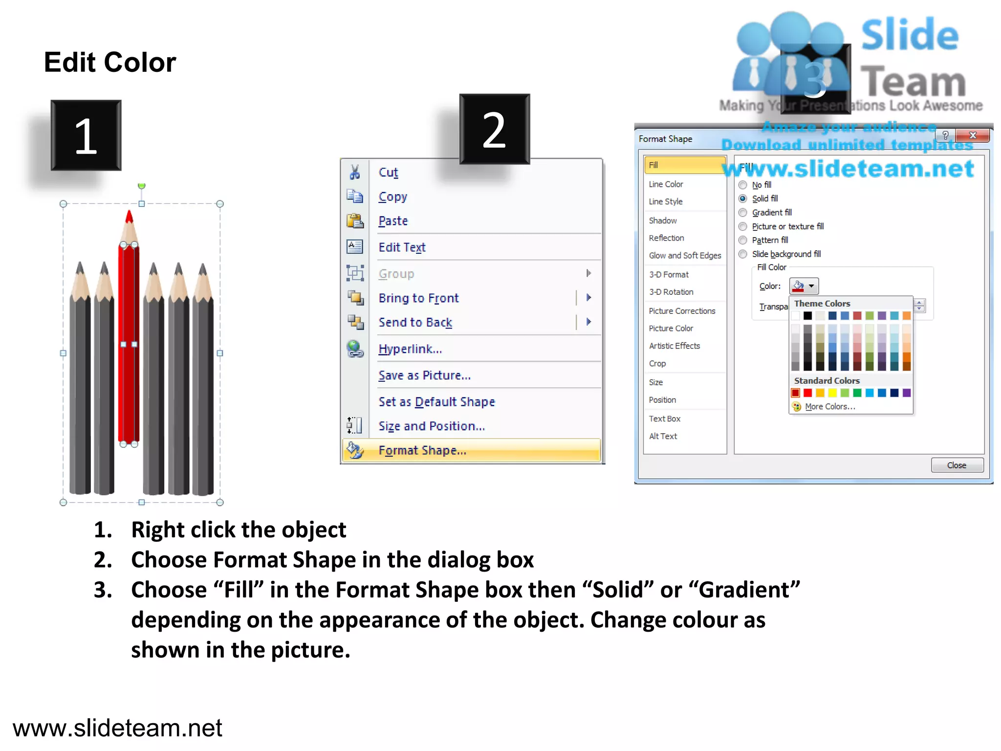 Edit Color
                                                                            3
    1                                     2




      1. Right click the object
      2. Choose Format Shape in the dialog box
      3. Choose “Fill” in the Format Shape box then “Solid” or “Gradient”
         depending on the appearance of the object. Change colour as
         shown in the picture.


www.slideteam.net
 