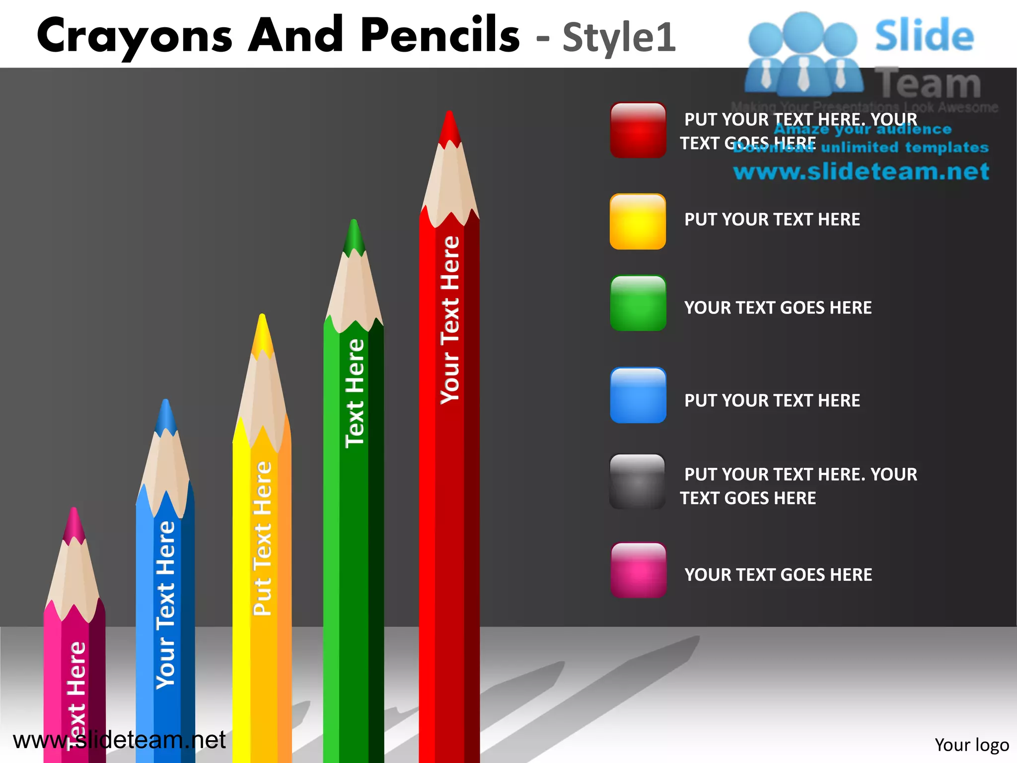 Crayons And Pencils - Style1
                                                                              PUT YOUR TEXT HERE. YOUR
                                                                              TEXT GOES HERE


                                                                              PUT YOUR TEXT HERE




                                                             Your Text Here
                                                                              YOUR TEXT GOES HERE

                                                 Text Here
                                                                              PUT YOUR TEXT HERE
                                 Put Text Here




                                                                              PUT YOUR TEXT HERE. YOUR
                                                                              TEXT GOES HERE
                Your Text Here




                                                                              YOUR TEXT GOES HERE
    Text Here




www.slideteam.net                                                                                        Your logo
 