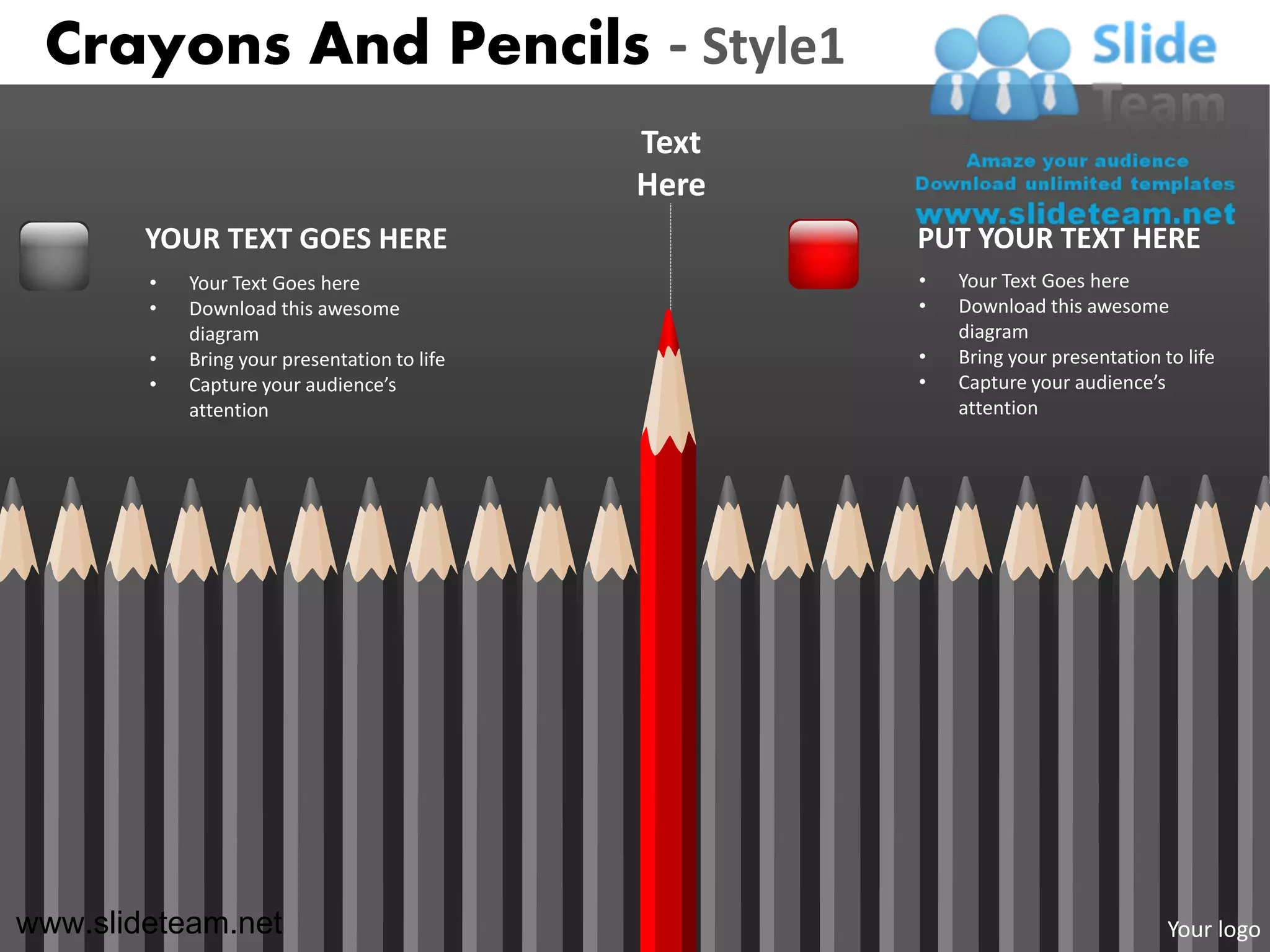 Crayons And Pencils - Style1
                                              Text
                                              Here
        YOUR TEXT GOES HERE                          PUT YOUR TEXT HERE
        •   Your Text Goes here                      •   Your Text Goes here
        •   Download this awesome                    •   Download this awesome
            diagram                                      diagram
        •   Bring your presentation to life          •   Bring your presentation to life
        •   Capture your audience’s                  •   Capture your audience’s
            attention                                    attention




www.slideteam.net                                                                 Your logo
 