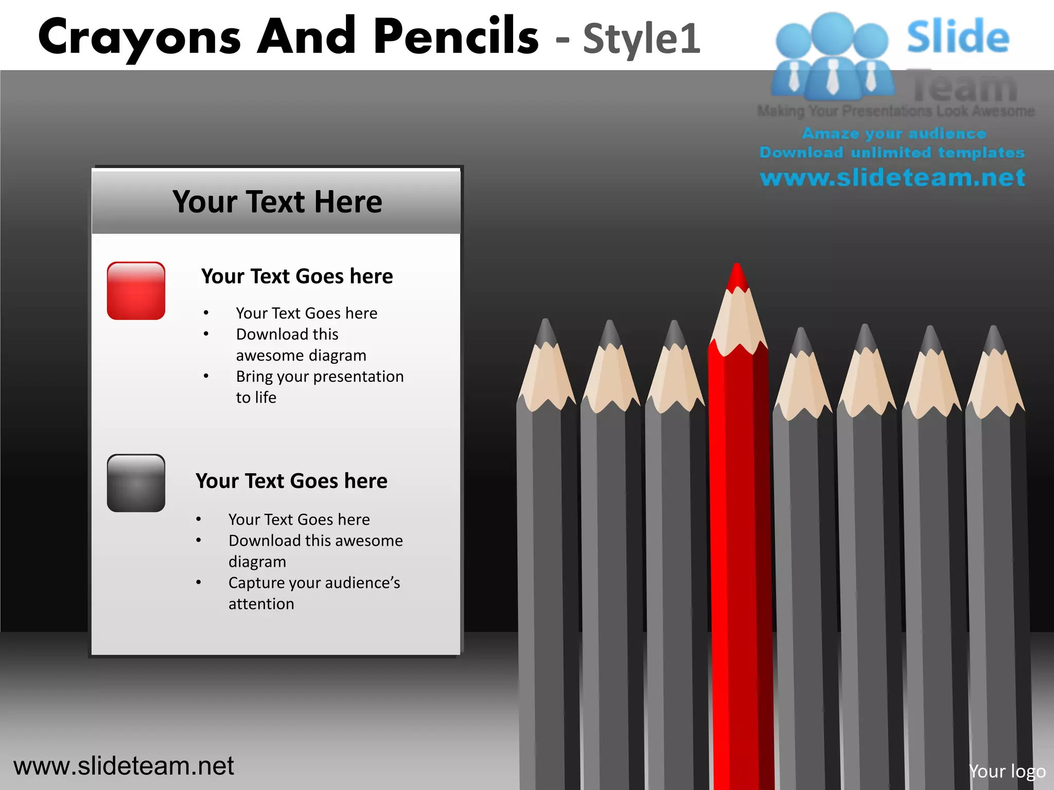 Crayons And Pencils - Style1


            Your Text Here

              Your Text Goes here
                  •   Your Text Goes here
                  •   Download this
                      awesome diagram
                  •   Bring your presentation
                      to life



              Your Text Goes here
              •       Your Text Goes here
              •       Download this awesome
                      diagram
              •       Capture your audience’s
                      attention




www.slideteam.net                               Your logo
 