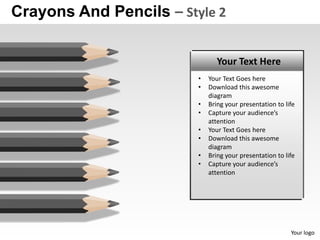Crayons And Pencils – Style 2

                                Your Text Here
                         •   Your Text Goes here
                         •   Download this awesome
                             diagram
                         •   Bring your presentation to life
                         •   Capture your audience’s
                             attention
                         •   Your Text Goes here
                         •   Download this awesome
                             diagram
                         •   Bring your presentation to life
                         •   Capture your audience’s
                             attention




                                                          Your logo
 