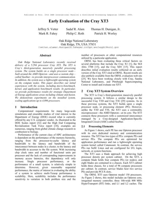 Published in Proc. 20th IEEE International Parallel & Distributed Processing Symposium (IPDPS), 2006.
Early Evaluation of the Cray XT3
Jeffrey S. Vetter Sadaf R. Alam Thomas H. Dunigan, Jr.
Mark R. Fahey Philip C. Roth Patrick H. Worley
Oak Ridge National Laboratory
Oak Ridge, TN, USA 37831
{vetter,alamsr,duniganth,faheymr,rothpc,worleyph}@ornl.gov
Abstract
Oak Ridge National Laboratory recently received
delivery of a 5,294 processor Cray XT3. The XT3 is
Cray’s third-generation massively parallel processing
system. The system builds on a single processor node—
built around the AMD Opteron—and uses a custom chip—
called SeaStar—to provide interprocessor communication.
In addition, the system uses a lightweight operating system
on the compute nodes. This paper describes our initial
experiences with the system, including micro-benchmark,
kernel, and application benchmark results. In particular,
we provide performance results for strategic Department
of Energy applications areas including climate and fusion.
We demonstrate experiments on the installed system,
scaling applications up to 4,096 processors.
1 Introduction
Computational requirements for many large-scale
simulations and ensemble studies of vital interest to the
Department of Energy (DOE) exceed what is currently
offered by any U.S. computer vendor. As illustrated in the
DOE Scales report [32] and the High End Computing
Revitalization Task Force report [18], examples are
numerous, ranging from global climate change research to
combustion to biology.
Performance of the current class of HPC architectures
is dependent on the performance of the memory hierarchy,
ranging from the processor-to-cache latency and
bandwidth to the latency and bandwidth of the
interconnect between nodes in a cluster, to the latency and
bandwidth in accesses to the file system. With increasing
chip clock rates and number of functional units per
processor and the lack of corresponding improvements in
memory access latencies, this dependency will only
increase. Single processor performance, or the
performance of a small system, is relatively simple to
determine. However, given reasonable sequential
performance, the metric of interest in evaluating the ability
of a system to achieve multi-Teraop performance is
scalability. Here, scalability includes the performance
sensitivity to variation in both problem size and the
number of processors or other computational resources
utilized by a particular application.
ORNL has been evaluating these critical factors on
several platforms that include the Cray X1 [1], the SGI
Altix 3700 [13], and the Cray XD1 [15]. This report
describes initial evaluation results collected on an early
version of the Cray XT3 sited at ORNL. Recent results are
also publicly available from the ORNL evaluation web site
[25]. We have been working closely with Cray, Sandia
National Laboratory, and Pittsburgh Supercomputing
Center to install and evaluate our XT3.
2 Cray XT3 System Overview
The XT3 is Cray’s third-generation massively parallel
processing system. It follows a similar design to the
successful Cray T3D and Cray T3E [29] systems. As in
these previous systems, the XT3 builds upon a single
processor node, or processing element (PE). However,
unlike the T3D and T3E, the XT3 uses a commodity
microprocessor—the AMD Opteron—at its core. The XT3
connects these processors with a customized interconnect
managed by a Cray-designed Application-Specific
Integrated Circuit (ASIC) called SeaStar.
2.1 Processing Elements
As Figure 1 shows, each PE has one Opteron processor
with its own dedicated memory and communication
resource. The XT3 has two types of PEs: compute PEs and
service PEs. The compute PEs are optimized for
application performance and run a lightweight operating
system kernel called Catamount. In contrast, the service
PEs run SuSE Linux and are configured for I/O, login,
network, or system functions.
The XT3 uses a blade approach for achieving high
processor density per system cabinet. On the XT3, a
compute blade holds four compute PEs (or nodes), and
eight blades are contained in a chassis. Each XT3 cabinet
holds three chassis, for a total of 96 compute processors
per cabinet. In contrast, service blades host two service
PEs and provide PCI-X slots..
The ORNL XT3 uses Opteron model 150 processors.
As Figure 2 shows, this model includes an Opteron core,
integrated memory controller, three 16b-wide 800 MHz
HyperTransport (HT) links, and L1 and L2 caches. The
 