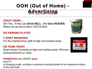 OOH (Out of Home) -
                Advertising
                BTL ACTIVATIONS

CRAZY DRINK…
Oh! Yes.. If they can Drink HELL.. We Give HEAVEN..
Where do we serve them: CCD & McD.

NO PARKING PLATES

T SHIRT BRANDING
For the maintenance staff of high end market areas.

OB TEAM, RADIO
Road shows/ Contests at high end market areas. Winners’
announcements on radio.

PROMOTING the CRAZY deals
How???
At shopping malls, we place a promoter providing deals for the respective outlets
of the mall itself.
 