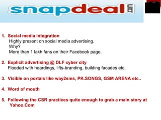 1. Social media integration
   Highly present on social media advertising.
   Why?
   More than 1 lakh fans on their Facebook page.

2. Explicit advertising @ DLF cyber city
   Flooded with hoardings, lifts-branding, building facades etc.

3. Visible on portals like way2sms, PK.SONGS, GSM ARENA etc..

4. Word of mouth

5. Following the CSR practices quite enough to grab a main story at
    Yahoo.Com
 