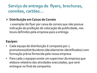 Serviço de entrega de flyers, brochuras,
convites, cartões...
 Distribuição em Caixas de Correio
1 exemplar do flyer por caixa de correio que não possua
indicação de proibição de colocação de publicidade, nos
locais definidos pela empresa para a entrega

Equipas:
• Cada equipa de distribuição é composta por 2
promotores/distribuidores (devidamente identificados) com
formação prévia fornecida pela nossa empresa
• Para cada 2 equipas existe um supervisor da empresa que
elabora relatório das atividades executadas, que será
entregue no final da campanha

 