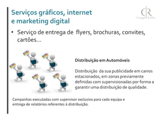 Serviços gráficos, internet
e marketing digital
• Serviço de entrega de flyers, brochuras, convites,
cartões...
Distribuição em Automóveis
Distribuição da sua publicidade em carros
estacionados, em zonas previamente
definidas com supervisionadas por forma a
garantir uma distribuição de qualidade.
Campanhas executadas com supervisor exclusivo para cada equipa e
entrega de relatórios referentes à distribuição.

 