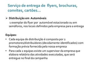 Serviço de entrega de flyers, brochuras,
convites, cartões...
 Distribuição em Automóveis
1 exemplar do flyer por automóvel estacionado ou em
semáforos, nos locais definidos pela empresa para a entrega
Equipas:
• Cada equipa de distribuição é composta por 2
promotores/distribuidores (devidamente identificados) com
formação prévia fornecida pela nossa empresa
• Para cada 2 equipas existe um supervisor da empresa que
elabora relatório das atividades executadas, que será
entregue no final da campanha

 