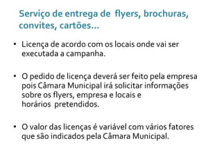 Serviço de entrega de flyers, brochuras,
convites, cartões...
• Licença de acordo com os locais onde vai ser
executada a campanha.
• O pedido de licença deverá ser feito pela empresa
pois Câmara Municipal irá solicitar informações
sobre os flyers, empresa e locais e
horários pretendidos.
• O valor das licenças é variável com vários fatores
que são indicados pela Câmara Municipal.

 