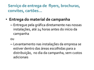 Serviço de entrega de flyers, brochuras,
convites, cartões...
• Entrega do material de campanha
– Entregue pela gráfica diretamente nas nossas
instalações, até 24 horas antes do início da
campanha
ou
– Levantamento nas instalações da empresa se
estiver dentro das áreas escolhidas para a
distribuição, no dia da campanha, sem custos
adicionais

 