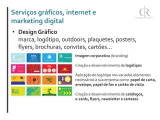 Serviços gráficos, internet e
marketing digital
• Design Gráfico
marca, logótipo, outdoors, plaquetes, posters,
flyers, brochuras, convites, cartões...
Imagem corporativa (branding)
Criação e desenvolvimento de logótipos
Aplicação do logótipo nos variados elementos
necessários à sua empresa como papel de carta,
envelope, papel de fax e cartão de visita.
Criação e desenvolvimento de catálogos,
e-cards, flyers, newsletter e cartazes

 