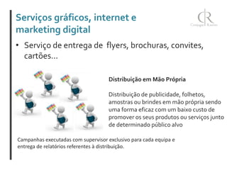 Serviços gráficos, internet e
marketing digital
• Serviço de entrega de flyers, brochuras, convites,
cartões...
Distribuição em Mão Própria
Distribuição de publicidade, folhetos,
amostras ou brindes em mão própria sendo
uma forma eficaz com um baixo custo de
promover os seus produtos ou serviços junto
de determinado público alvo
Campanhas executadas com supervisor exclusivo para cada equipa e
entrega de relatórios referentes à distribuição.

 