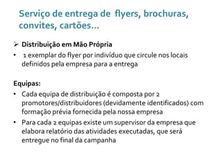 Serviço de entrega de flyers, brochuras,
convites, cartões...
 Distribuição em Mão Própria
• 1 exemplar do flyer por indivíduo que circule nos locais
definidos pela empresa para a entrega
Equipas:
• Cada equipa de distribuição é composta por 2
promotores/distribuidores (devidamente identificados) com
formação prévia fornecida pela nossa empresa
• Para cada 2 equipas existe um supervisor da empresa que
elabora relatório das atividades executadas, que será
entregue no final da campanha

 
