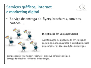 Serviços gráficos, internet
e marketing digital
• Serviço de entrega de flyers, brochuras, convites,
cartões...
Distribuição em Caixas de Correio
A distribuição de publicidade em caixas de
correio como forma eficaz e a um baixo custo
de promover os seus produtos ou serviços.

Campanhas executadas com supervisor exclusivo para cada equipa e
entrega de relatórios referentes à distribuição.

 