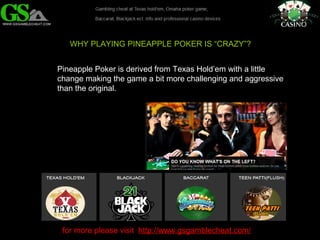 WHY PLAYING PINEAPPLE POKER IS “CRAZY”? 
Pineapple Poker is derived from Texas Hold’em with a little 
change making the game a bit more challenging and aggressive 
than the original. 
for more please visit http://www.gsgamblecheat.com/ 
 