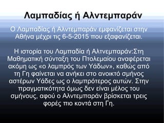 Λαμπαδίας ή Αλντεμπαράν
Ο Λαμπαδίας ή Αλντεμπαράν εμφανίζεται στην
Αθήνα μέχρι τις 6-5-2015 που εξαφανίζεται.
Η ιστορία του Λαμπαδία ή Αλτνεμπαράν:Στη
Μαθηματική σύνταξη του Πτολεμαίου αναφέρεται
ακόμη ως «ο λαμπρός των Υάδων», καθώς από
τη Γη φαίνεται να ανήκει στο ανοικτό σμήνος
αστέρων Υάδες ως ο λαμπρότερος αυτών. Στην
πραγματικότητα όμως δεν είναι μέλος του
σμήνους, αφού ο Αλντεμπαράν βρίσκεται τρεις
φορές πιο κοντά στη Γη.
 