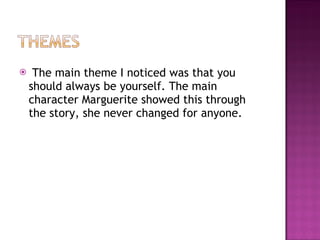The main theme I noticed was that you should always be yourself. The main character Marguerite showed this through the story, she never changed for anyone.  
