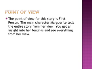 The point of view for this story is First Person. The main character Marguerite tells the entire story from her view. You get an insight into her feelings and see everything from her view.  