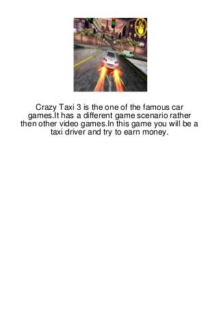 Crazy Taxi 3 is the one of the famous car
  games.It has a different game scenario rather
then other video games.In this game you will be a
        taxi driver and try to earn money.
 