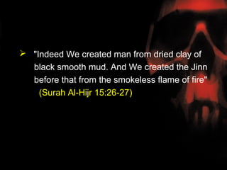  "Indeed We created man from dried clay of
  black smooth mud. And We created the Jinn
  before that from the smokeless flame of fire"
    (Surah Al-Hijr 15:26-27)
 