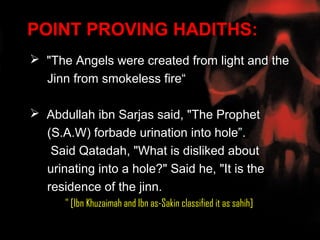 POINT PROVING HADITHS:
 "The Angels were created from light and the
  Jinn from smokeless fire“

 Abdullah ibn Sarjas said, "The Prophet
  (S.A.W) forbade urination into hole”.
   Said Qatadah, "What is disliked about
  urinating into a hole?" Said he, "It is the
  residence of the jinn.
      " [Ibn Khuzaimah and Ibn as-Sakin classified it as sahih]
 