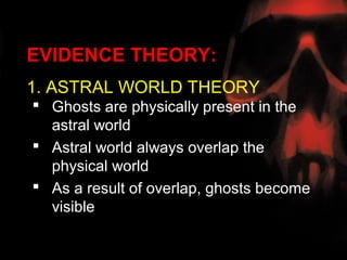 EVIDENCE THEORY:
1. ASTRAL WORLD THEORY
 Ghosts are physically present in the
  astral world
 Astral world always overlap the
  physical world
 As a result of overlap, ghosts become
  visible
 