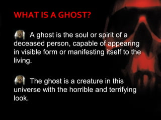 WHAT IS A GHOST?

      A ghost is the soul or spirit of a
deceased person, capable of appearing
in visible form or manifesting itself to the
living.

      The ghost is a creature in this
universe with the horrible and terrifying
look.
 