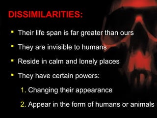 DISSIMILARITIES:
 Their life span is far greater than ours

 They are invisible to humans

 Reside in calm and lonely places

 They have certain powers:

   1. Changing their appearance

   2. Appear in the form of humans or animals
 