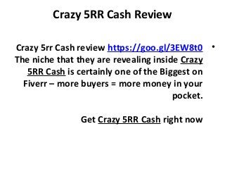 Crazy 5RR Cash Review
•Crazy 5rr Cash review https://goo.gl/3EW8t0
The niche that they are revealing inside Crazy
5RR Cash is certainly one of the Biggest on
Fiverr – more buyers = more money in your
pocket.
Get Crazy 5RR Cash right now
 