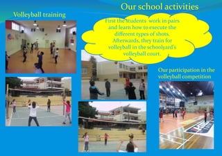 First the students work in pairs
and learn how to execute the
different types of shots.
Afterwards, they train for
volleyball in the schoolyard’s
volleyball court.
Our participation in the
volleyball competition
Volleyball training
Our school activities
 