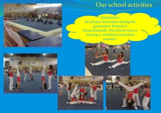 Our school activities
Gymnastics:
the photos were taken during the
gymnastics festival in
Alexandroupoli. Our school team is
wearing a red blouse and white
trousers.
 
