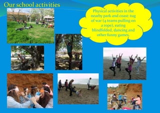 Physical activities in the
nearby park and coast: tug
of war (4 teams pulling on
a rope), eating
blindfolded, dancing and
other funny games.
Our school activities
 
