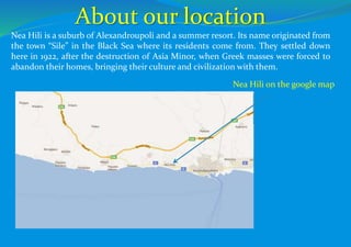 Nea Hili on the google map
About our location
Nea Hili is a suburb of Alexandroupoli and a summer resort. Its name originated from
the town “Sile” in the Black Sea where its residents come from. They settled down
here in 1922, after the destruction of Asia Minor, when Greek masses were forced to
abandon their homes, bringing their culture and civilization with them.
 