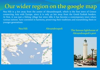 Our wider region on the google map
Alexandroupoli
Nea Hili is 4 km away from the center of Alexandroupoli, which is the first town of Greece
connecting Asia with Europe, since it is only 40 km away from the Greek-Turkish borders.
At first, it was just a fishing village but since 1880 it has become a contemporary town where
various nations have coexisted in harmony, preserving their traditions and transmitting them to
younger generations.
Nea Hili
The famous lighthouse of
Alexandroupoli’s port
 