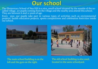 The Elementary School of Nea Hili is a nice, small school situated by the seaside of the so-
called village. 217 pupils coming from the village and the nearby area attend this school.
They are between 6 and 12 years of age.
Every year, our pupils take part in various types of activities such as environmental
projects, health education projects, sports competitions and celebration festivities inside
our school.
The main school building is on the
left and the gym on the right.
The old school building is also used,
located in the same schoolyard.
 