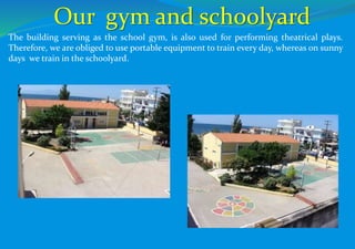 The building serving as the school gym, is also used for performing theatrical plays.
Therefore, we are obliged to use portable equipment to train every day, whereas on sunny
days we train in the schoolyard.
Our gym and schoolyard
 