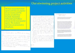 We have researched which
sports activities are popular
in our country and the
results revealed that:
Football, Basketball,
Volleyball and Folklore
dances are the most popular
sports. The students’
activities are presented in
the photos.
Our etwinning project activities
 
