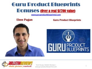 Guru Product Blueprints
 Bonuses (Over a real $1700 value)
           www.guruproductblueprints2.com

  Eben Pagan                              Guru Product Blueprints




                Tamil Young | Bulletin Reviews |
                                                                    1
               www.guruproductblueprints2.com
 