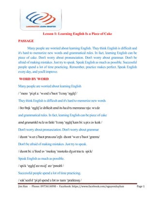 Jim Han - Phone: 0973614098 – Facebook: https://www.facebook.com/nguyenduyhan Page 1
Lesson 1: Learning English Is a Piece of Cake
PASSAGE
Many people are worried about learning English. They think English is difficult and
it's hard to memorize new words and grammatical rules. In fact, learning English can be
piece of cake. Don't worry about pronunciation. Don't worry about grammar. Don't be
afraid of making mistakes. Just try to speak. Speak English as much as possible. Successful
people spend a lot of time practicing. Remember, practice makes perfect. Speak English
every day, and you'll improve.
WORD BY WORD
Many people are worried about learning English
/ ‘menɪ ‗pi:pl a: ‗wʌrɪd ɘ‘baʊt ‗lɜ:nɪŋ ‗ɪŋglɪʃ /
They think English is difficult and it's hard to memorize new words
/ ðeɪ θɪɳk ‗ɪŋglɪʃ iz dɪfɪkɘlt ænd its ha:d tɘ memɘraɪz nju: wɜ:dz
and grammatical rules. In fact, learning English can be piece of cake
ænd grɘmætɪkl ru:lz ɪn fækt ‗lɜ:nɪŋ ‗ɪŋglɪʃ kæn bi: ɘ pi:s ɘv keɪk /
Don't worry about pronunciation. Don't worry about grammar
/ dɘʊnt ‗wʌrɪ ɘ‘baʊt prɘnʌnsɪ‘eɪʃn dɘʊnt ‗wʌrɪ ɘ‘baʊt ‗græmɘ/
Don't be afraid of making mistakes. Just try to speak.
/ dɘʊnt bi: ɘ‘freɪd ɘv ‗meɪkɪŋ ‗mɪsteɪks dʒʌst traɪ tɘ spi:k/
Speak English as much as possible.
/ spi:k ‗ɪŋglɪʃ æz mʌtʃ æz ‗pɒsɘbl /
Successful people spend a lot of time practicing.
/ sɘk‘sesfʊl ‗pi:pl spend ɘ lɒt ɘv taɪm ‗præktɪsɪŋ /
 