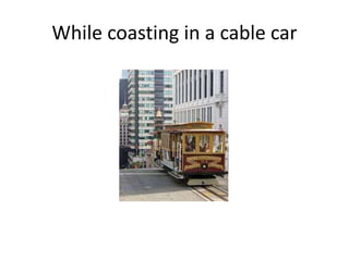 While coasting in a cable car
 