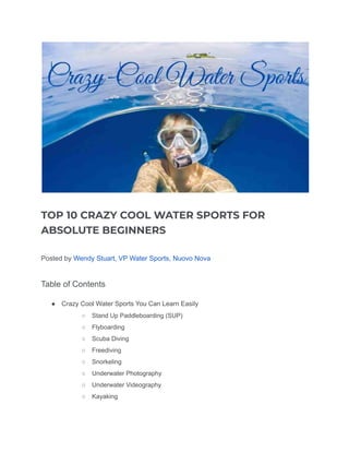 TOP 10 CRAZY COOL WATER SPORTS FOR
ABSOLUTE BEGINNERS
Posted by Wendy Stuart, VP Water Sports, Nuovo Nova
Table of Contents
● Crazy Cool Water Sports You Can Learn Easily
○ Stand Up Paddleboarding (SUP)
○ Flyboarding
○ Scuba Diving
○ Freediving
○ Snorkeling
○ Underwater Photography
○ Underwater Videography
○ Kayaking
 