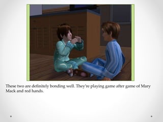 These two are definitely bonding well. They’re playing game after game of Mary
Mack and red hands.
 