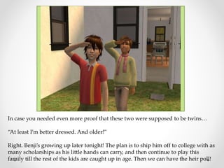 In case you needed even more proof that these two were supposed to be twins…
“At least I’m better dressed. And older!”
Right. Benji’s growing up later tonight! The plan is to ship him off to college with as
many scholarships as his little hands can carry, and then continue to play this
family till the rest of the kids are caught up in age. Then we can have the heir poll!
 