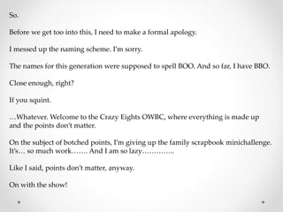 So.
Before we get too into this, I need to make a formal apology.
I messed up the naming scheme. I’m sorry.
The names for this generation were supposed to spell BOO. And so far, I have BBO.
Close enough, right?
If you squint.
…Whatever. Welcome to the Crazy Eights OWBC, where everything is made up
and the points don’t matter.
On the subject of botched points, I’m giving up the family scrapbook minichallenge.
It’s… so much work……. And I am so lazy…………..
Like I said, points don’t matter, anyway.
On with the show!
 